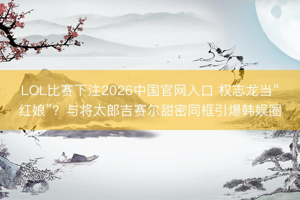 LOL比赛下注2026中国官网入口 权志龙当“红娘”？与将太郎吉赛尔甜密同框引爆韩娱圈