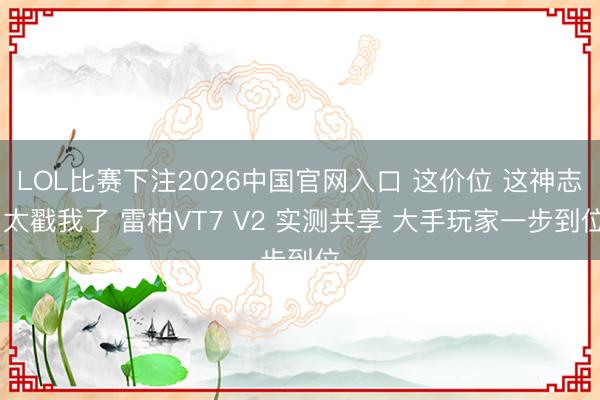 LOL比赛下注2026中国官网入口 这价位 这神志 太戳我了 雷柏VT7 V2 实测共享 大手玩家一步到位