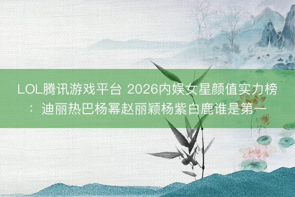 LOL腾讯游戏平台 2026内娱女星颜值实力榜：迪丽热巴杨幂赵丽颖杨紫白鹿谁是第一