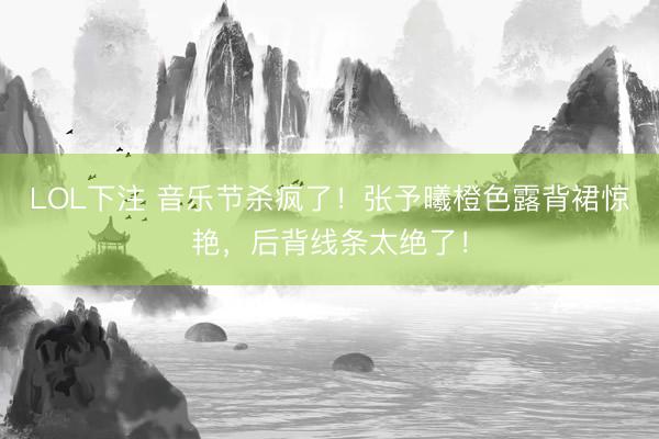 LOL下注 音乐节杀疯了！张予曦橙色露背裙惊艳，后背线条太绝了！