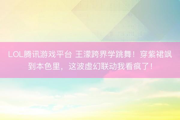 LOL腾讯游戏平台 王濛跨界学跳舞！穿紫裙飒到本色里，这波虚幻联动我看疯了！