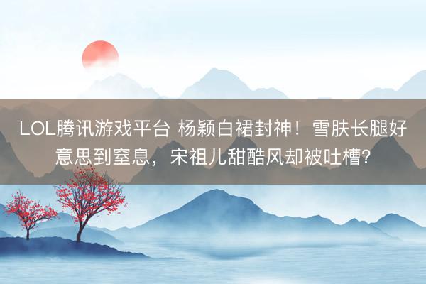 LOL腾讯游戏平台 杨颖白裙封神!雪肤长腿好意思到窒息,宋祖儿甜酷风却被吐槽?