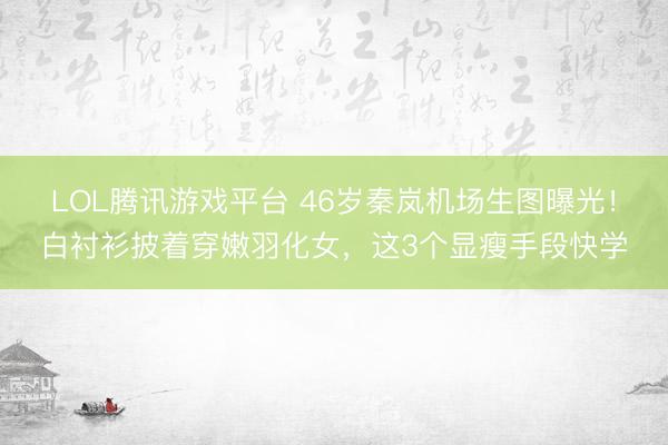 LOL腾讯游戏平台 46岁秦岚机场生图曝光！白衬衫披着穿嫩羽化女，这3个显瘦手段快学