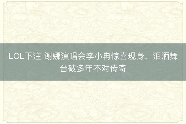 LOL下注 谢娜演唱会李小冉惊喜现身，泪洒舞台破多年不对传奇