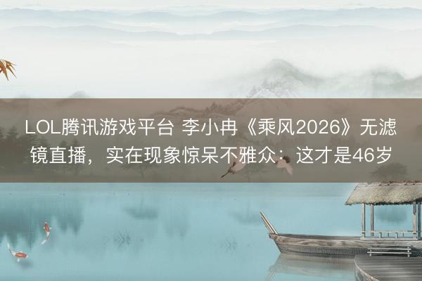LOL腾讯游戏平台 李小冉《乘风2026》无滤镜直播，实在现象惊呆不雅众：这才是46岁