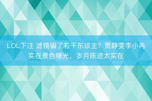 LOL下注 滤镜骗了若干东谈主？贾静雯李小冉实在景色曝光，岁月陈迹太实在
