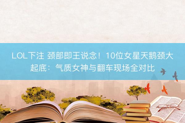 LOL下注 颈部即王说念！10位女星天鹅颈大起底：气质女神与翻车现场全对比