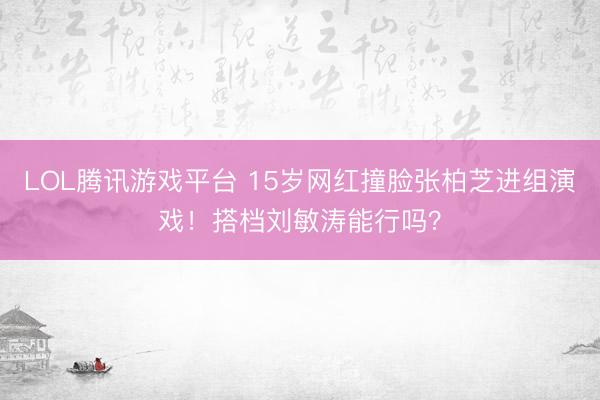 LOL腾讯游戏平台 15岁网红撞脸张柏芝进组演戏！搭档刘敏涛能行吗？