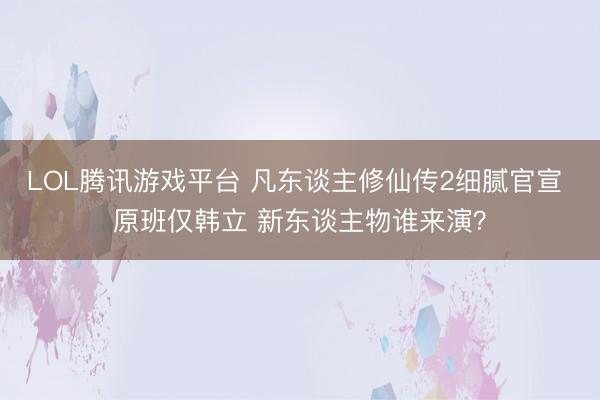 LOL腾讯游戏平台 凡东谈主修仙传2细腻官宣 原班仅韩立 新东谈主物谁来演？