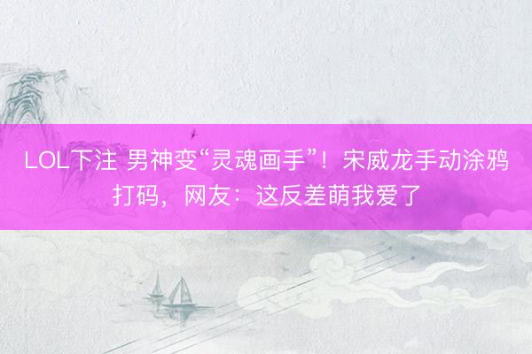 LOL下注 男神变“灵魂画手”！宋威龙手动涂鸦打码，网友：这反差萌我爱了
