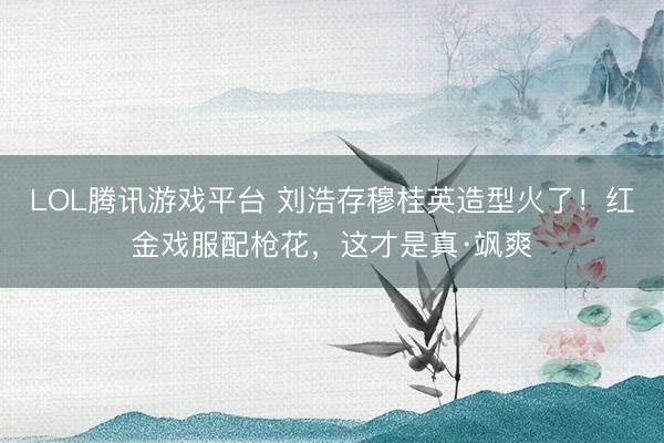 LOL腾讯游戏平台 刘浩存穆桂英造型火了！红金戏服配枪花，这才是真·飒爽