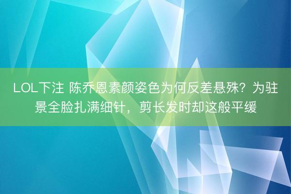 LOL下注 陈乔恩素颜姿色为何反差悬殊？为驻景全脸扎满细针，剪长发时却这般平缓