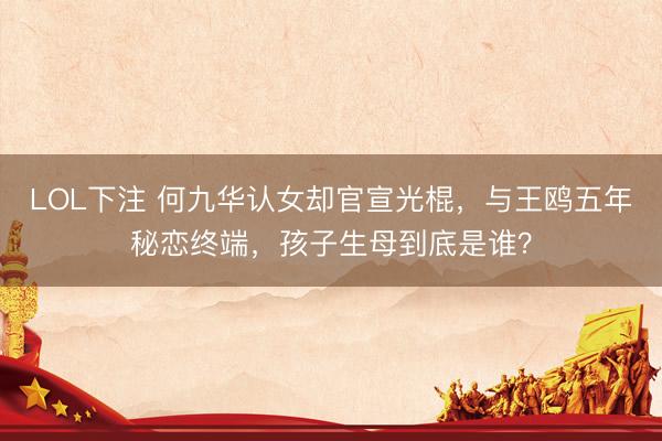 LOL下注 何九华认女却官宣光棍，与王鸥五年秘恋终端，孩子生母到底是谁？