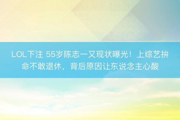 LOL下注 55岁陈志一又现状曝光！上综艺拚命不敢退休，背后原因让东说念主心酸