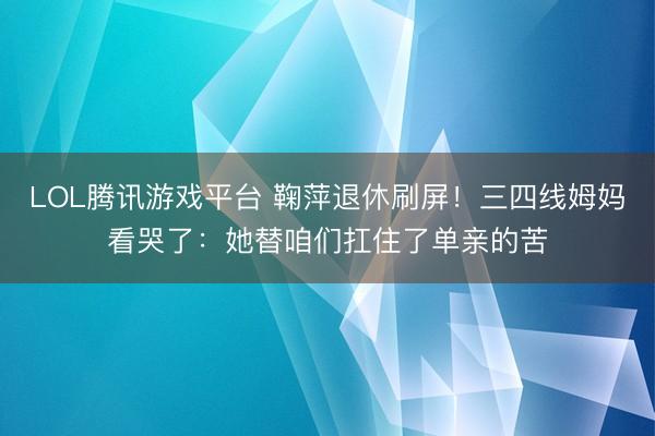LOL腾讯游戏平台 鞠萍退休刷屏！三四线姆妈看哭了：她替咱们扛住了单亲的苦