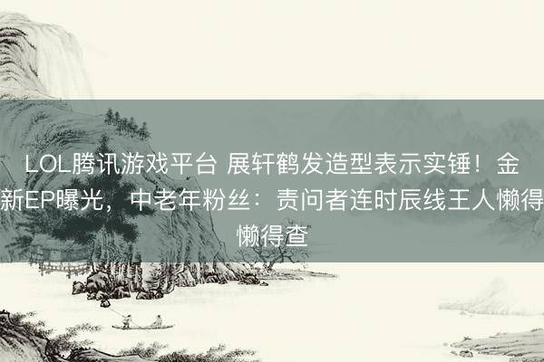 LOL腾讯游戏平台 展轩鹤发造型表示实锤！金发新EP曝光，中老年粉丝：责问者连时辰线王人懒得查