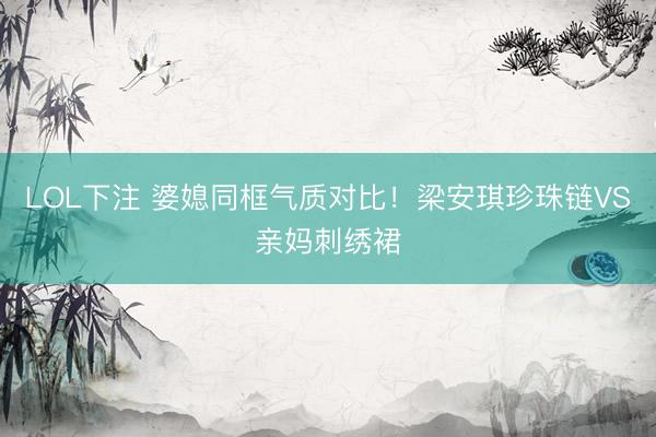 LOL下注 婆媳同框气质对比！梁安琪珍珠链VS亲妈刺绣裙