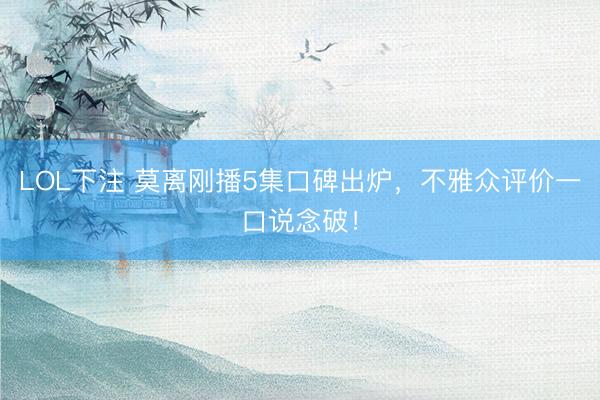 LOL下注 莫离刚播5集口碑出炉，不雅众评价一口说念破！