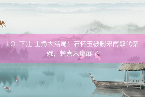 LOL下注 主角大结局：石怀玉被删宋雨取代秦娥，楚嘉禾赢麻了