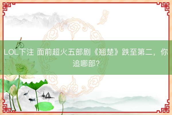 LOL下注 面前超火五部剧《翘楚》跌至第二,你追哪部?