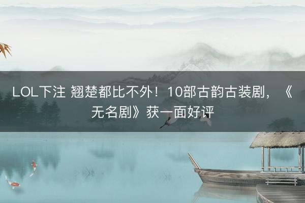 LOL下注 翘楚都比不外！10部古韵古装剧，《无名剧》获一面好评