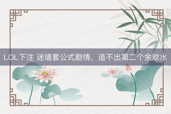 LOL下注 迷墙套公式剧情，造不出第二个余欢水