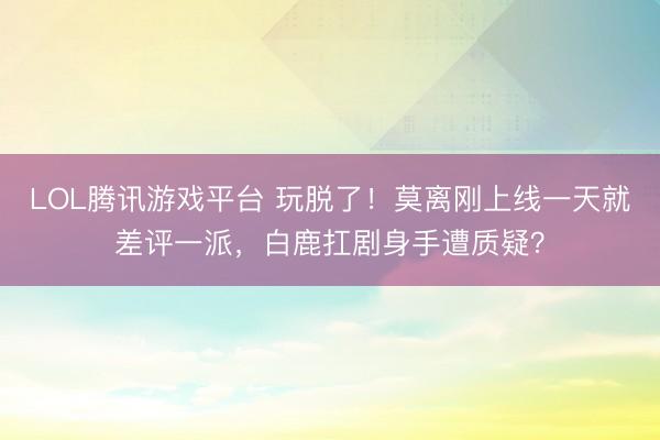 LOL腾讯游戏平台 玩脱了!莫离刚上线一天就差评一派,白鹿扛剧身手遭质疑?