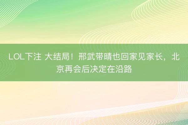 LOL下注 大结局！邢武带晴也回家见家长，北京再会后决定在沿路