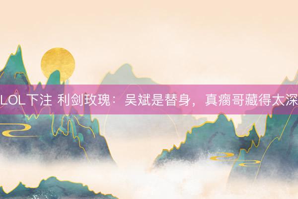 LOL下注 利剑玫瑰：吴斌是替身，真瘸哥藏得太深