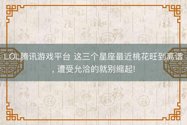 LOL腾讯游戏平台 这三个星座最近桃花旺到离谱， 遭受允洽的就别缩起!