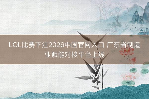 LOL比赛下注2026中国官网入口 广东省制造业赋能对接平台上线
