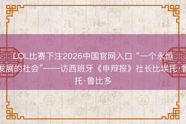 LOL比赛下注2026中国官网入口 “一个永恒上前发展的社会”——访西班牙《申辩报》社长比埃托·鲁比多