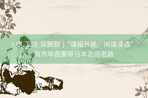 LOL下注 深跟踪｜“谍报开路，间谍浸透” 高市早苗要带日本走回老路