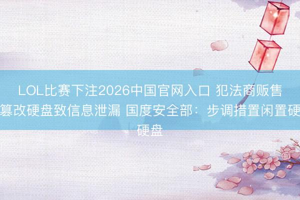 LOL比赛下注2026中国官网入口 犯法商贩售卖篡改硬盘致信息泄漏 国度安全部：步调措置闲置硬盘