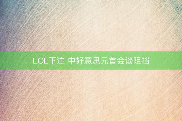 LOL下注 中好意思元首会谈阻挡