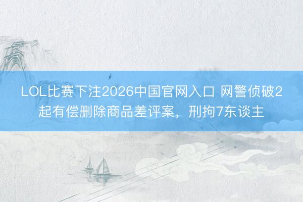 LOL比赛下注2026中国官网入口 网警侦破2起有偿删除商品差评案,刑拘7东谈主
