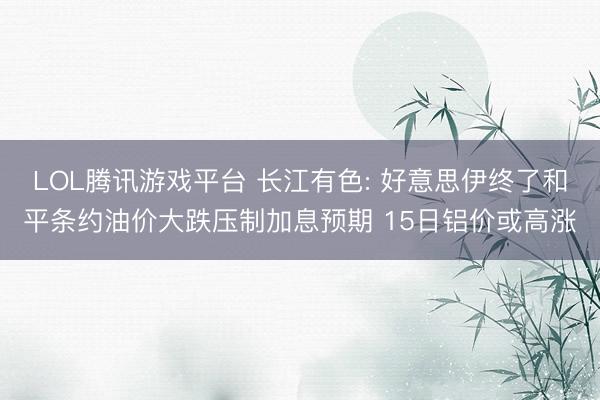 LOL腾讯游戏平台 长江有色: 好意思伊终了和平条约油价大跌压制加息预期 15日铝价或高涨