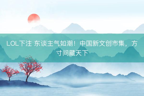 LOL下注 东谈主气如潮！中国新文创市集，方寸间藏天下