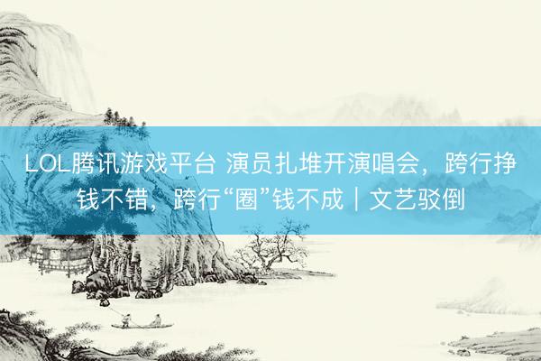 LOL腾讯游戏平台 演员扎堆开演唱会，跨行挣钱不错，跨行“圈”钱不成｜文艺驳倒