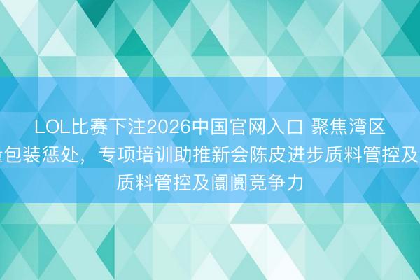 LOL比赛下注2026中国官网入口 聚焦湾区认证与定量包装惩处，专项培训助推新会陈皮进步质料管控及阛阓竞争力