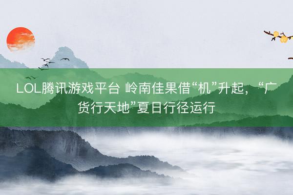 LOL腾讯游戏平台 岭南佳果借“机”升起，“广货行天地”夏日行径运行