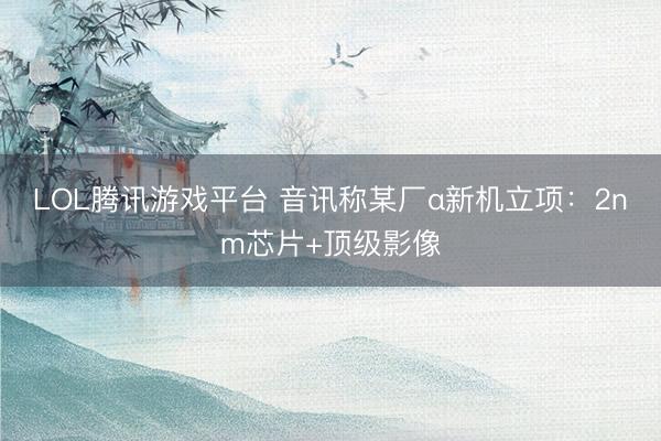 LOL腾讯游戏平台 音讯称某厂α新机立项：2nm芯片+顶级影像