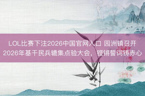 LOL比赛下注2026中国官网入口 园洲镇召开2026年基干民兵辘集点验大会，铿锵誓词铸赤心