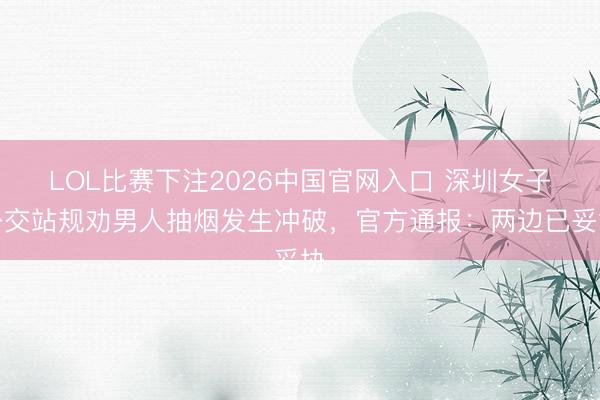 LOL比赛下注2026中国官网入口 深圳女子公交站规劝男人抽烟发生冲破，官方通报：两边已妥协