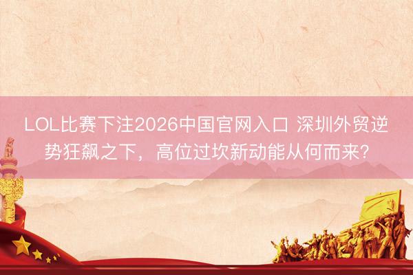 LOL比赛下注2026中国官网入口 深圳外贸逆势狂飙之下，高位过坎新动能从何而来？