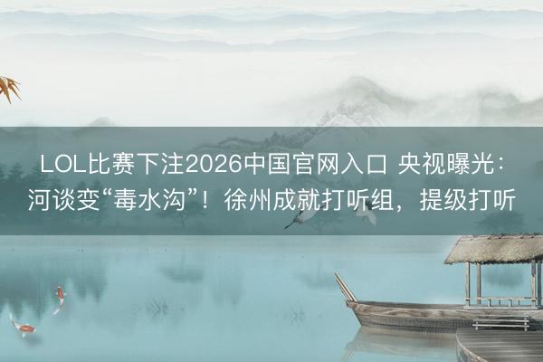 LOL比赛下注2026中国官网入口 央视曝光：河谈变“毒水沟”！徐州成就打听组，提级打听