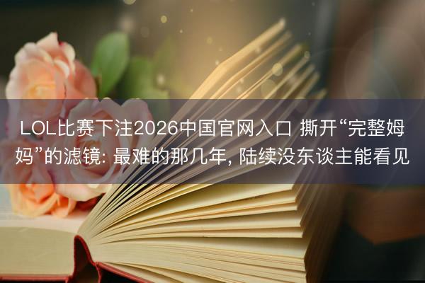 LOL比赛下注2026中国官网入口 撕开“完整姆妈”的滤镜: 最难的那几年， 陆续没东谈主能看见