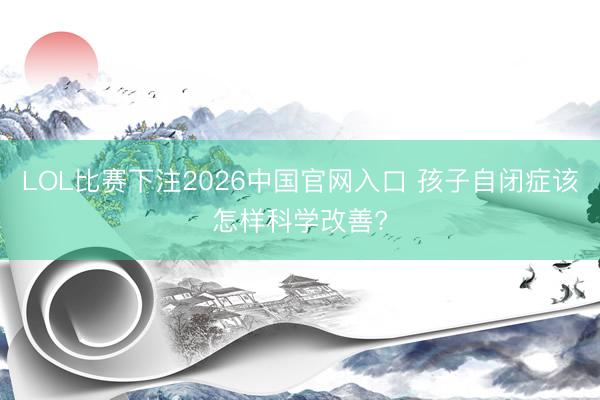 LOL比赛下注2026中国官网入口 孩子自闭症该怎样科学改善?