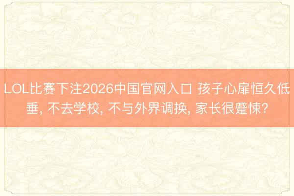 LOL比赛下注2026中国官网入口 孩子心扉恒久低垂， 不去学校， 不与外界调换， 家长很蹙悚?
