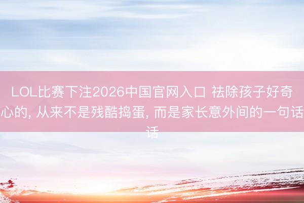 LOL比赛下注2026中国官网入口 祛除孩子好奇心的， 从来不是残酷捣蛋， 而是家长意外间的一句话